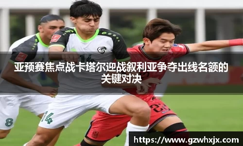 亚预赛焦点战卡塔尔迎战叙利亚争夺出线名额的关键对决