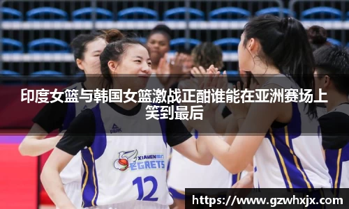 印度女篮与韩国女篮激战正酣谁能在亚洲赛场上笑到最后