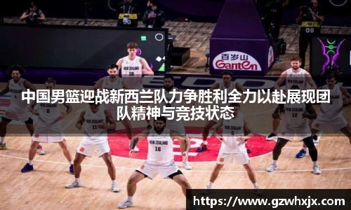 中国男篮迎战新西兰队力争胜利全力以赴展现团队精神与竞技状态