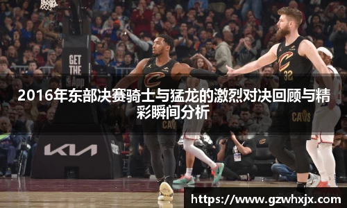 2016年东部决赛骑士与猛龙的激烈对决回顾与精彩瞬间分析